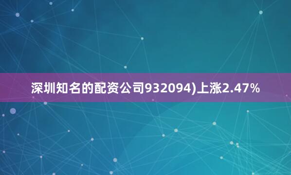 深圳知名的配资公司932094)上涨2.47%