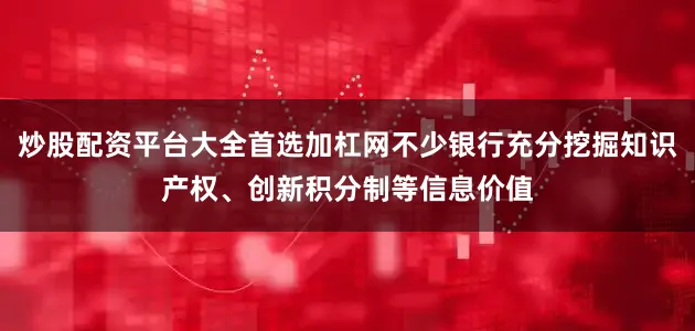 炒股配资平台大全首选加杠网不少银行充分挖掘知识产权、创新积分制等信息价值