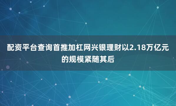 配资平台查询首推加杠网兴银理财以2.18万亿元的规模紧随其后