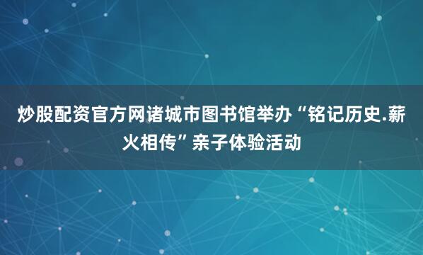 炒股配资官方网诸城市图书馆举办“铭记历史.薪火相传”亲子体验活动