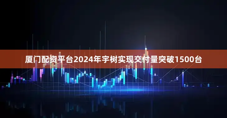 厦门配资平台2024年宇树实现交付量突破1500台