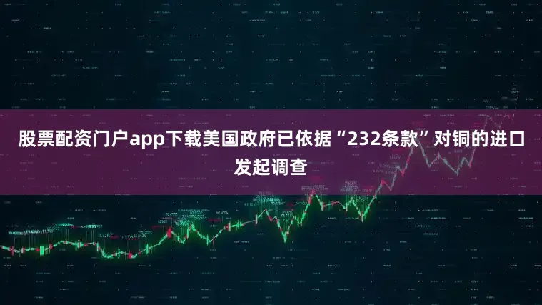 股票配资门户app下载美国政府已依据“232条款”对铜的进口发起调查