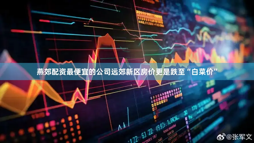 燕郊配资最便宜的公司远郊新区房价更是跌至“白菜价”