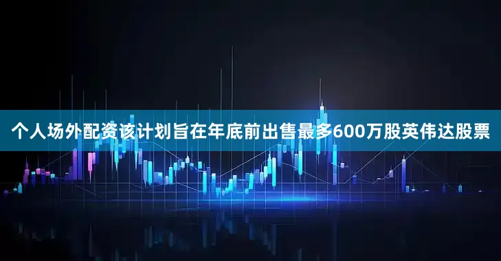个人场外配资该计划旨在年底前出售最多600万股英伟达股票