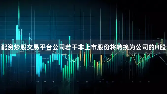 配资炒股交易平台公司若干非上市股份将转换为公司的H股