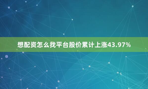 想配资怎么找平台股价累计上涨43.97%